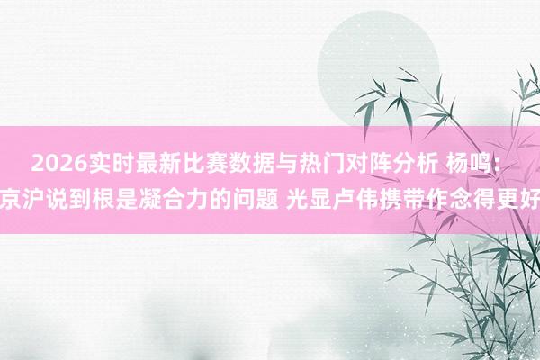 2026实时最新比赛数据与热门对阵分析 杨鸣: 京沪说到根是凝合力的问题 光显卢伟携带作念得更好