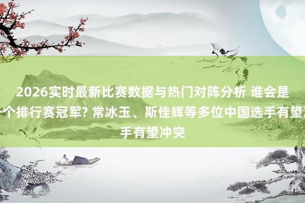 2026实时最新比赛数据与热门对阵分析 谁会是下一个排行赛冠军? 常冰玉、斯佳辉等多位中国选手有望冲突