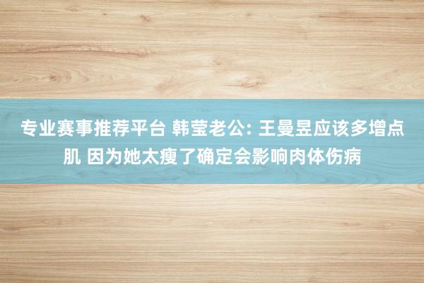 专业赛事推荐平台 韩莹老公: 王曼昱应该多增点肌 因为她太瘦了确定会影响肉体伤病