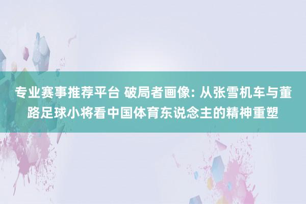 专业赛事推荐平台 破局者画像: 从张雪机车与董路足球小将看中国体育东说念主的精神重塑