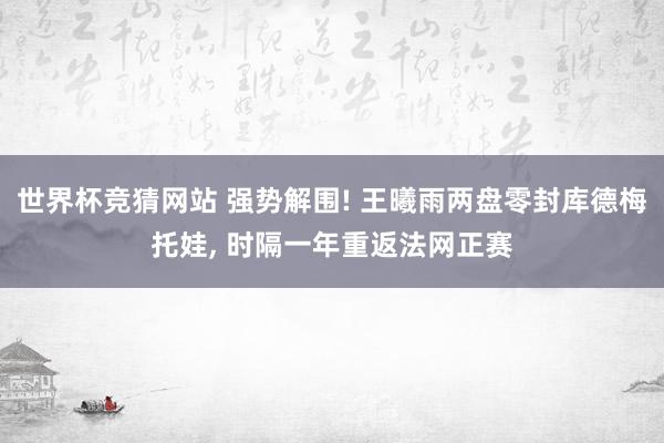 世界杯竞猜网站 强势解围! 王曦雨两盘零封库德梅托娃, 时隔一年重返法网正赛