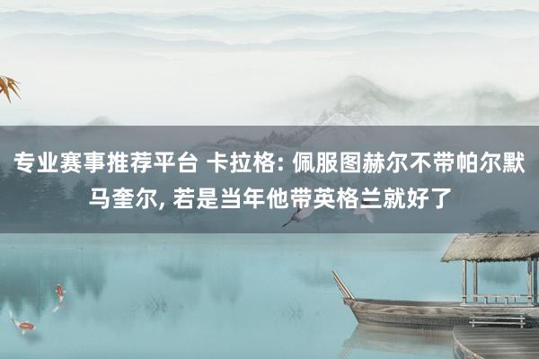 专业赛事推荐平台 卡拉格: 佩服图赫尔不带帕尔默马奎尔, 若是当年他带英格兰就好了