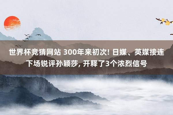 世界杯竞猜网站 300年来初次! 日媒、英媒接连下场锐评孙颖莎, 开释了3个浓烈信号