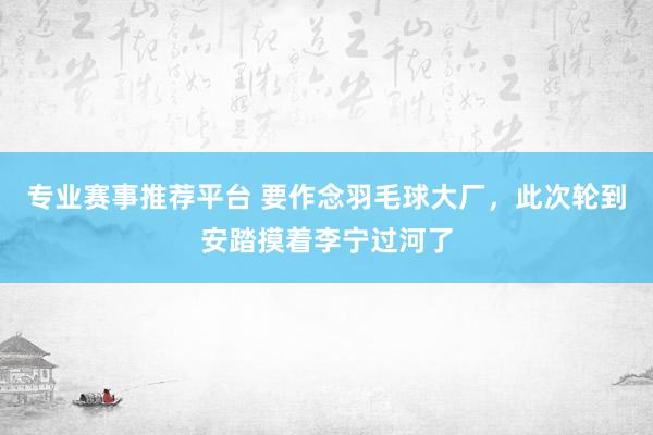 专业赛事推荐平台 要作念羽毛球大厂,此次轮到安踏摸着李宁过河了