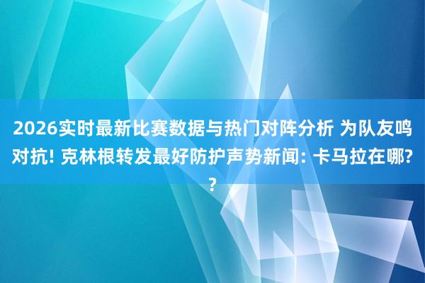 2026实时最新比赛数据与热门对阵分析 为队友鸣对抗! 克林根转发最好防护声势新闻: 卡马拉在哪?