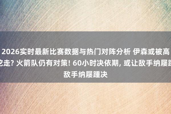 2026实时最新比赛数据与热门对阵分析 伊森或被高薪挖走? 火箭队仍有对策! 60小时决依期, 或让敌手纳屦踵决
