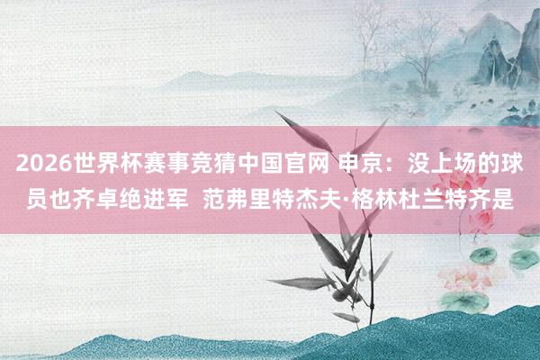 2026世界杯赛事竞猜中国官网 申京:没上场的球员也齐卓绝进军 范弗里特杰夫·格林杜兰特齐是