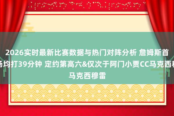 2026实时最新比赛数据与热门对阵分析 詹姆斯首轮场均打39分钟 定约第高六&仅次于阿门小贾CC马克西穆雷