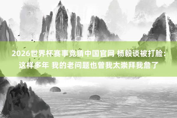 2026世界杯赛事竞猜中国官网 杨毅谈被打脸：这样多年 我的老问题也曾我太崇拜我詹了