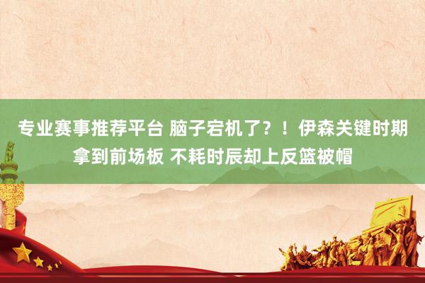 专业赛事推荐平台 脑子宕机了？！伊森关键时期拿到前场板 不耗时辰却上反篮被帽