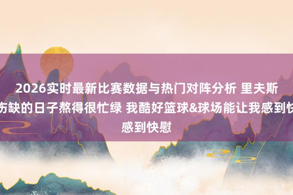 2026实时最新比赛数据与热门对阵分析 里夫斯:伤缺的日子熬得很忙绿 我酷好篮球&球场能让我感到快慰