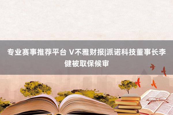 专业赛事推荐平台 V不雅财报|派诺科技董事长李健被取保候审