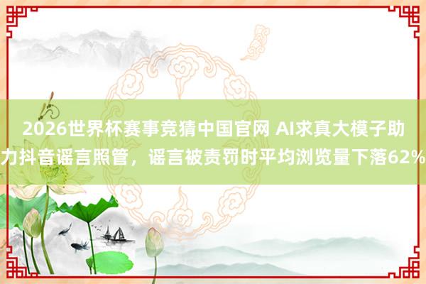 2026世界杯赛事竞猜中国官网 AI求真大模子助力抖音谣言照管,谣言被责罚时平均浏览量下落62%