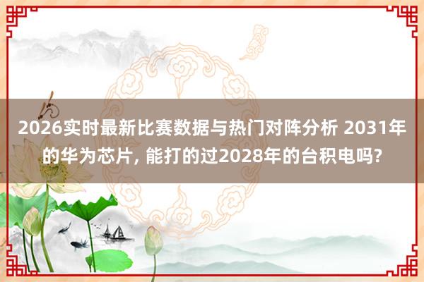 2026实时最新比赛数据与热门对阵分析 2031年的华为芯片， 能打的过2028年的台积电吗?