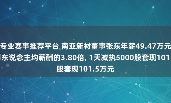 专业赛事推荐平台 南亚新材董事张东年薪49.47万元是公司东说念主均薪酬的3.80倍, 1天减执5000股套现101.5万元