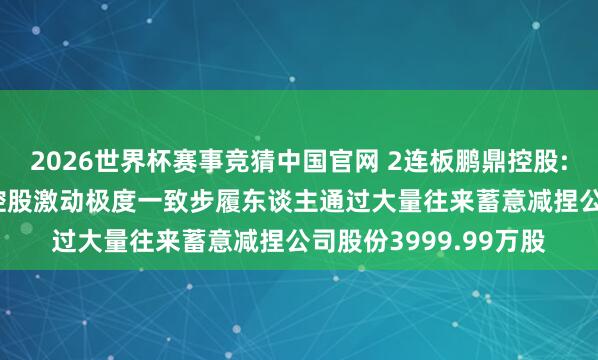 2026世界杯赛事竞猜中国官网 2连板鹏鼎控股: 股票极度波动本事 控股激动极度一致步履东谈主通过大量往来蓄意减捏公司股份3999.99万股