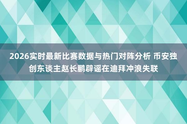 2026实时最新比赛数据与热门对阵分析 币安独创东谈主赵长鹏辟谣在迪拜冲浪失联
