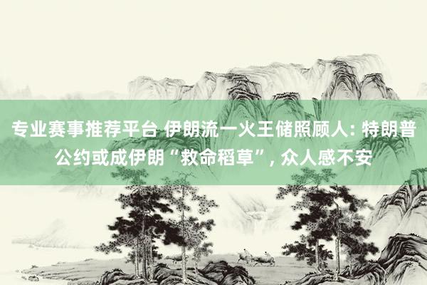 专业赛事推荐平台 伊朗流一火王储照顾人: 特朗普公约或成伊朗“救命稻草”, 众人感不安