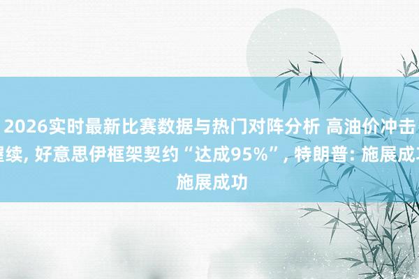 2026实时最新比赛数据与热门对阵分析 高油价冲击握续, 好意思伊框架契约“达成95%”, 特朗普: 施展成功