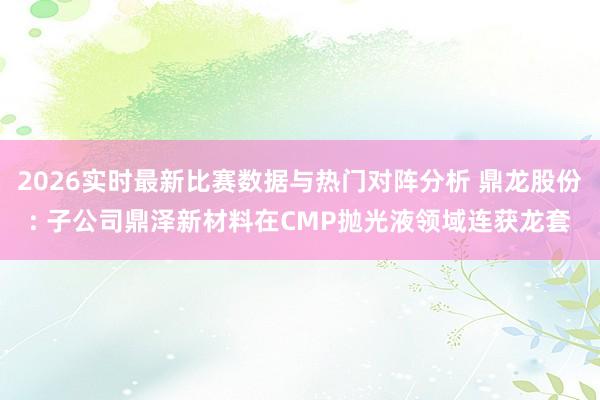 2026实时最新比赛数据与热门对阵分析 鼎龙股份: 子公司鼎泽新材料在CMP抛光液领域连获龙套