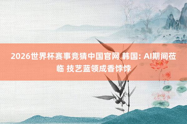 2026世界杯赛事竞猜中国官网 韩国: AI期间莅临 技艺蓝领成香饽饽