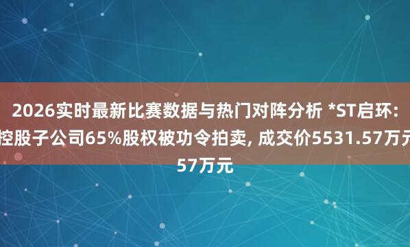 2026实时最新比赛数据与热门对阵分析 *ST启环: 控股子公司65%股权被功令拍卖, 成交价5531.57万元