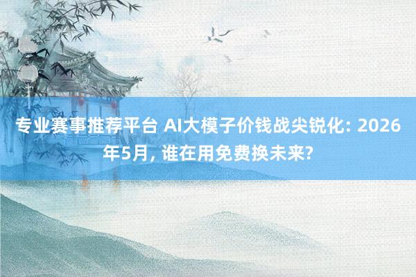 专业赛事推荐平台 AI大模子价钱战尖锐化: 2026年5月, 谁在用免费换未来?