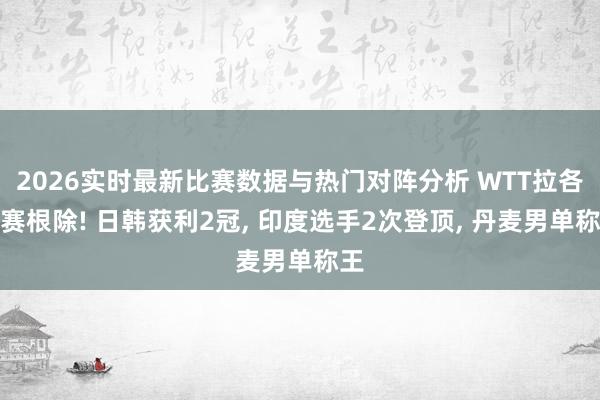 2026实时最新比赛数据与热门对阵分析 WTT拉各斯赛根除! 日韩获利2冠, 印度选手2次登顶, 丹麦男单称王