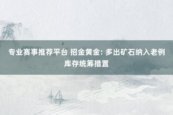 专业赛事推荐平台 招金黄金: 多出矿石纳入老例库存统筹措置