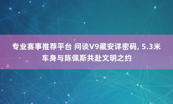 专业赛事推荐平台 问谈V9藏安详密码, 5.3米车身与陈佩斯共赴文明之约