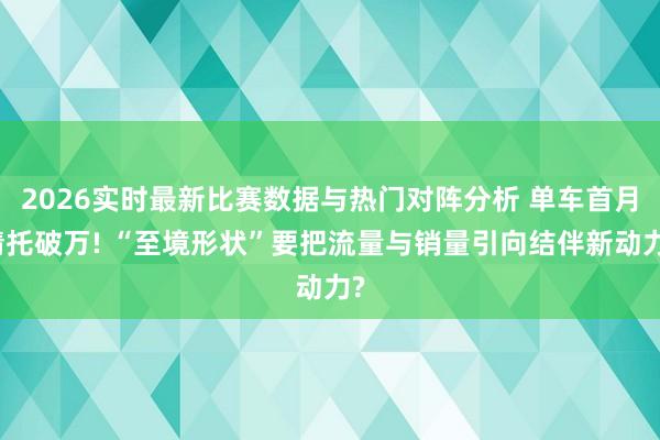 2026实时最新比赛数据与热门对阵分析 单车首月请托破万! “至境形状”要把流量与销量引向结伴新动力?