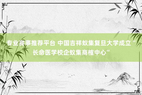 专业赛事推荐平台 中国吉祥蚁集复旦大学成立“长命医学校企蚁集商榷中心”