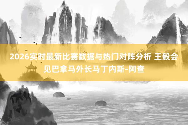 2026实时最新比赛数据与热门对阵分析 王毅会见巴拿马外长马丁内斯-阿查