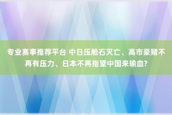 专业赛事推荐平台 中日压舱石灭亡、高市豪赌不再有压力、日本不再指望中国来输血?