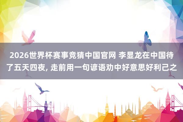 2026世界杯赛事竞猜中国官网 李显龙在中国待了五天四夜, 走前用一句谚语劝中好意思好利己之