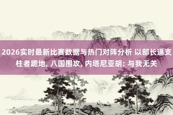2026实时最新比赛数据与热门对阵分析 以部长逼支柱者跪地, 八国围攻, 内塔尼亚胡: 与我无关