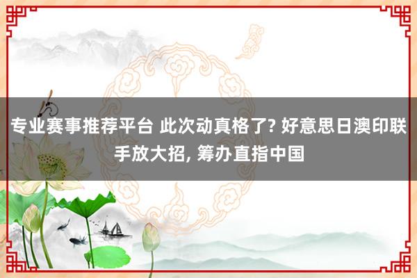 专业赛事推荐平台 此次动真格了? 好意思日澳印联手放大招, 筹办直指中国
