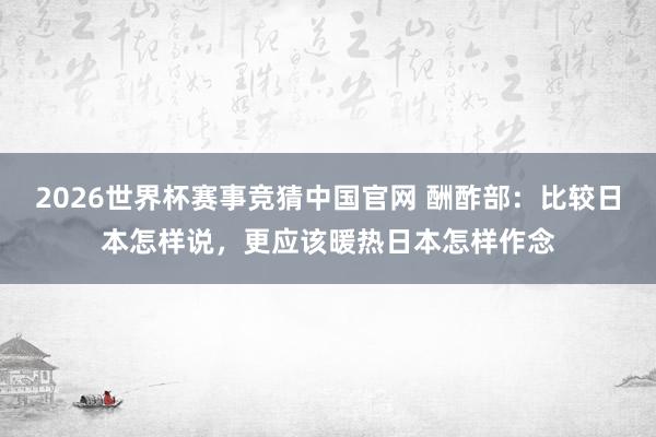 2026世界杯赛事竞猜中国官网 酬酢部:比较日本怎样说,更应该暖热日本怎样作念