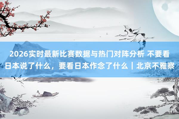 2026实时最新比赛数据与热门对阵分析 不要看日本说了什么,要看日本作念了什么|北京不雅察
