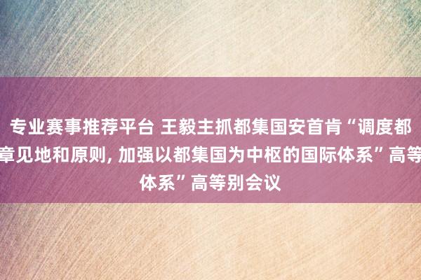 专业赛事推荐平台 王毅主抓都集国安首肯“调度都集国宪章见地和原则, 加强以都集国为中枢的国际体系”高等别会议