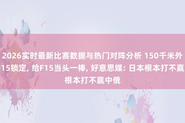 2026实时最新比赛数据与热门对阵分析 150千米外被歼15锁定, 给F15当头一棒, 好意思媒: 日本根本打不赢中俄