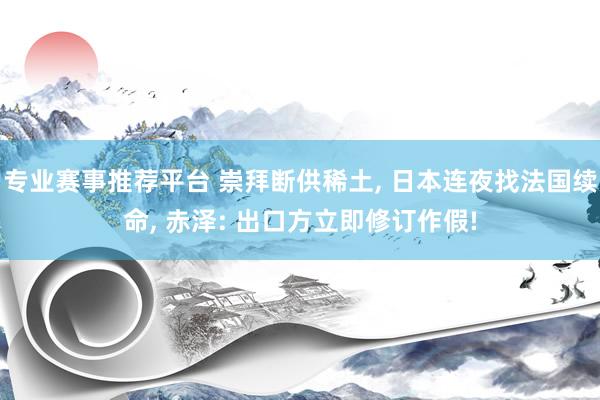 专业赛事推荐平台 崇拜断供稀土, 日本连夜找法国续命, 赤泽: 出口方立即修订作假!