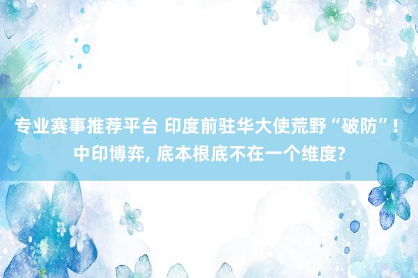 专业赛事推荐平台 印度前驻华大使荒野“破防”! 中印博弈, 底本根底不在一个维度?