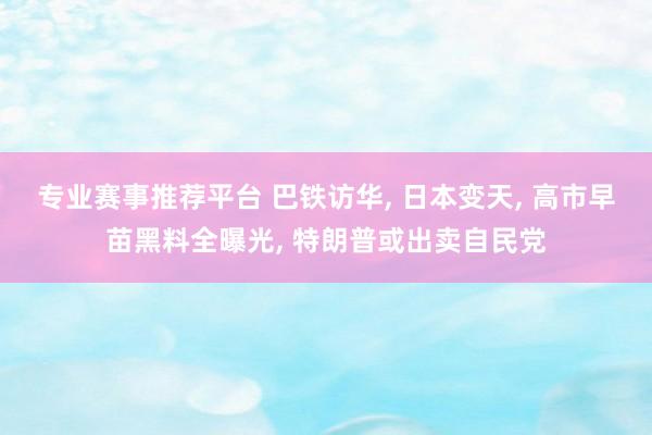 专业赛事推荐平台 巴铁访华, 日本变天, 高市早苗黑料全曝光, 特朗普或出卖自民党