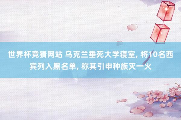 世界杯竞猜网站 乌克兰垂死大学寝室, 将10名西宾列入黑名单, 称其引申种族灭一火