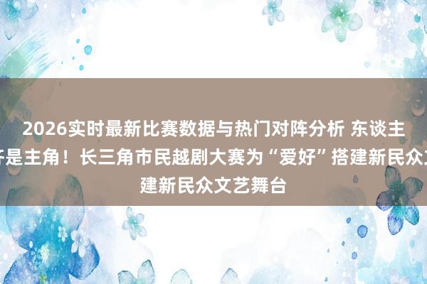2026实时最新比赛数据与热门对阵分析 东谈主东谈主齐是主角!长三角市民越剧大赛为“爱好”搭建新民众文艺舞台