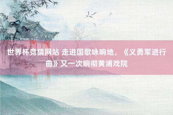 世界杯竞猜网站 走进国歌咏响地,《义勇军进行曲》又一次响彻黄浦戏院