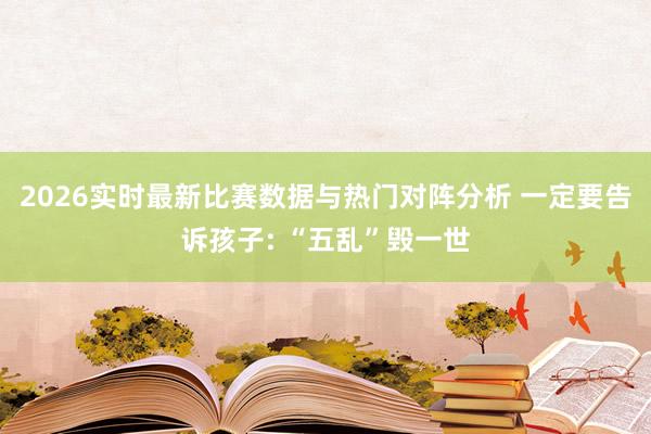 2026实时最新比赛数据与热门对阵分析 一定要告诉孩子: “五乱”毁一世