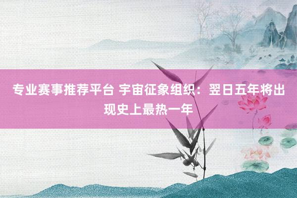 专业赛事推荐平台 宇宙征象组织:翌日五年将出现史上最热一年