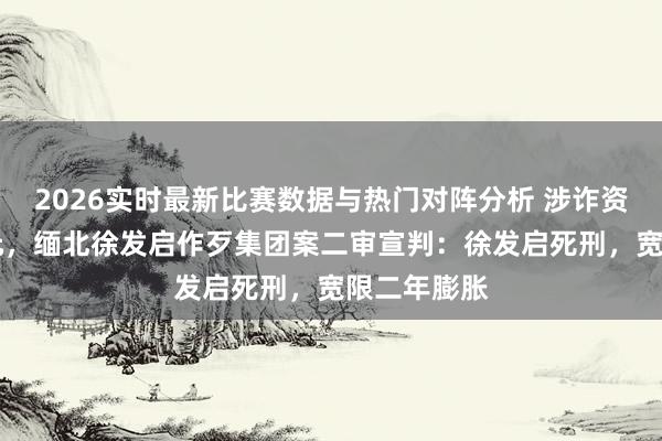 2026实时最新比赛数据与热门对阵分析 涉诈资金11余亿元,缅北徐发启作歹集团案二审宣判:徐发启死刑,宽限二年膨胀